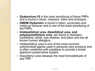  Quaternium-15 is the most sensitizing of these FRPs
and is found in blush, mascara, lotion and shampoo.
 DMDM Hydantoin is found in lotion, sunscreen and
make-up remover and is one of the least sensitizing of
the FRPs.
 Imidazolidinyl urea, diazolidinyl urea, and
polyoxymethylene urea, are found in shampoo,
conditioner, blush, eye shadow, and lotion and are all
known human allergens.
 Imidazolidinyl urea is one of the most common
antimicrobial agents used in personal care products and
is often combined with parabens to provide a broad
spectrum preservative system.
 Diazolidinyl urea releases the most formaldehyde of
any FRP.
9/6/2021 91
 