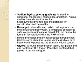  Sodium hydroxymethylglycinate is found in
shampoo, moisturizer, conditioner, and lotion. Animal
studies have shown that sodium
hydroxymethylglycinate has the potential for
sensitization and dermatitis.
 Bromopol is found in nail polish, makeup remover,
moisturizer and body wash. Bromopol is considered
safe in concentrations less than 0.1%, but cannot be
found in formulations with the FRP amine.
 Mixing bromopol and amines produce nitrosamines
(Link to same chemical in nitrosamines) which have
been found to penetrate the skin and cause cancer.
 Glyoxal is found in conditioner, lotion, nail polish and
nail treatment. CIR Expert Panel has declared that
glyoxal is a skin allergen.
9/6/2021 92
 
