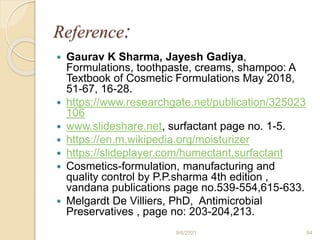 Reference:
 Gaurav K Sharma, Jayesh Gadiya,
Formulations, toothpaste, creams, shampoo: A
Textbook of Cosmetic Formulations May 2018,
51-67, 16-28.
 https://www.researchgate.net/publication/325023
106
 www.slideshare.net, surfactant page no. 1-5.
 https://en.m.wikipedia.org/moisturizer
 https://slideplayer.com/humectant,surfactant
 Cosmetics-formulation, manufacturing and
quality control by P.P.sharma 4th edition ,
vandana publications page no.539-554,615-633.
 Melgardt De Villiers, PhD, Antimicrobial
Preservatives , page no: 203-204,213.
9/6/2021 94
 