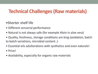 Technical Challenges (Raw materials)
•Shorter shelf life
• Different sensorial performance
• Natural is not always safe (for example Aloin in aloe vera)
• Quality, freshness, storage conditions are king (oxidation, batch
to batch variations, microbial content..)
• Essential oils adulterations with synthetics and even naturals!
• Price!
• Availability, especially for organic raw materials
 
