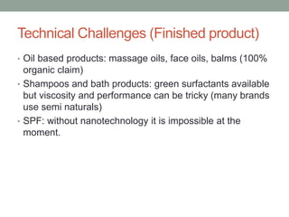 Technical Challenges (Finished product)
• Oil based products: massage oils, face oils, balms (100%
organic claim)
• Shampoos and bath products: green surfactants available
but viscosity and performance can be tricky (many brands
use semi naturals)
• SPF: without nanotechnology it is impossible at the
moment.
 