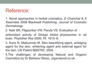 Reference:
1. Novel approaches in herbal cosmetics, D Chanchal & S
Swarnlata 2008 Blackwell Publishing, Journal of Cosmetic
Dermatology
2. Naik SR, Pilgaonkar VW, Panda VS. Evaluation of
antioxidant activity of Ginkgo biloba phytosomes in rat
brain. Phytother Res 2006; 11: 1013–6.
3. Kuno N, Matsumoto M. Skin beautifying agent, antiaging
agent for the skin, whitening agent and external agent for
the skin, US Patent 6682763, 2004.
4.The challenges of developing Natural and Organic
Cosmetics by Dr Barbara Olioso, organatural.co.uk
 