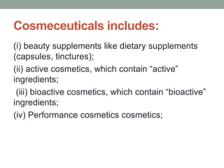 Cosmeceuticals includes:
(i) beauty supplements like dietary supplements
(capsules, tinctures);
(ii) active cosmetics, which contain “active”
ingredients;
(iii) bioactive cosmetics, which contain “bioactive”
ingredients;
(iv) Performance cosmetics cosmetics;
 