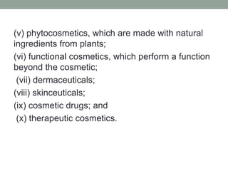 (v) phytocosmetics, which are made with natural
ingredients from plants;
(vi) functional cosmetics, which perform a function
beyond the cosmetic;
(vii) dermaceuticals;
(viii) skinceuticals;
(ix) cosmetic drugs; and
(x) therapeutic cosmetics.
 