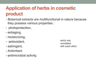 Application of herbs in cosmetic
product
Botanical extracts are multifunctional in nature because
they possess various properties :
 photoprotection,
 antiaging,
 moisturizing,
 antioxidant,
 astringent,
 Antiirritant
 antimicrobial activity,
which are
correlated
with each other.
 