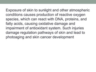 Exposure of skin to sunlight and other atmospheric
conditions causes production of reactive oxygen
species, which can react with DNA, proteins, and
fatty acids, causing oxidative damage and
impairment of antioxidant system. Such injuries
damage regulation pathways of skin and lead to
photoaging and skin cancer development
 