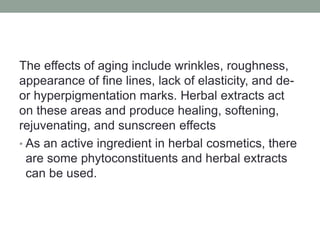 The effects of aging include wrinkles, roughness,
appearance of fine lines, lack of elasticity, and de-
or hyperpigmentation marks. Herbal extracts act
on these areas and produce healing, softening,
rejuvenating, and sunscreen effects
• As an active ingredient in herbal cosmetics, there
are some phytoconstituents and herbal extracts
can be used.
 
