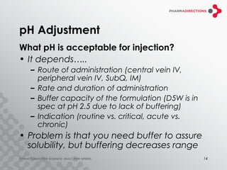 pH Adjustment
What pH is acceptable for injection?
• It depends…..
  – Route of administration (central vein IV,
    peripheral vein IV, SubQ, IM)
  – Rate and duration of administration
  – Buffer capacity of the formulation (D5W is in
    spec at pH 2.5 due to lack of buffering)
  – Indication (routine vs. critical, acute vs.
    chronic)
• Problem is that you need buffer to assure
  solubility, but buffering decreases range
                                                    14
 