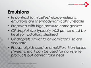 Emulsions
• In contrast to micelles/microemulsions,
  emulsions are thermodynamically unstable
• Prepared with high pressure homogenizer
• Oil droplet size typically >0.2 µm, so must be
  heat (or radiation) sterilized
• Oil droplets similar to chylomicrons, so are
  very safe
• Phospholipids used as emulsifier. Non-ionics
  (Tweens, etc.) can be used for non-sterile
  products but cannot take heat

                                             22
 