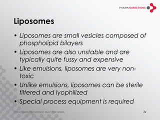 Liposomes
• Liposomes are small vesicles composed of
  phospholipid bilayers
• Liposomes are also unstable and are
  typically quite fussy and expensive
• Like emulsions, liposomes are very non-
  toxic
• Unlike emulsions, liposomes can be sterile
  filtered and lyophilized
• Special process equipment is required
                                           24
 