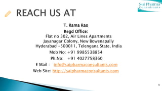 T. Rama Rao
Regd Office:
Flat no 302, Air Lines Apartments
Jayanagar Colony, New Bowenapally
Hyderabad -500011, Telengana State, India
Mob No: +91 9985538854
Ph.No: +91 4027758360
E Mail : info@saipharmaconsultants.com
Web Site: http://saipharmaconsultants.com
6
 