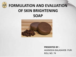 FORMULATION AND EVALUATION
OF SKIN BRIGHTENING
SOAP
PRESENTED BY :
AKANKSHA BALASAHEB PURI
ROLL NO. 74
 