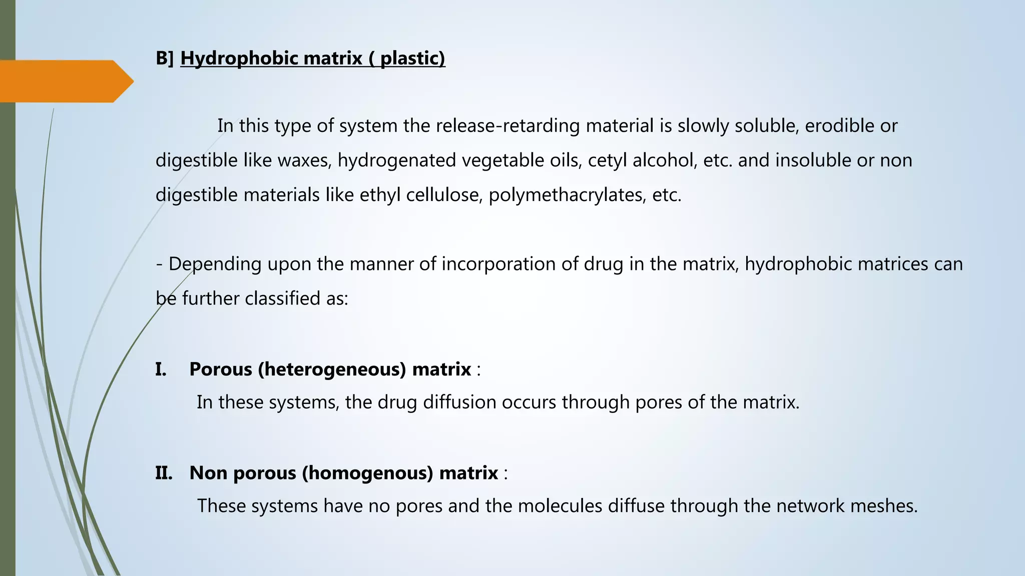 B] Hydrophobic matrix ( plastic)
In this type of system the release-retarding material is slowly soluble, erodible or
digestible like waxes, hydrogenated vegetable oils, cetyl alcohol, etc. and insoluble or non
digestible materials like ethyl cellulose, polymethacrylates, etc.
- Depending upon the manner of incorporation of drug in the matrix, hydrophobic matrices can
be further classified as:
I. Porous (heterogeneous) matrix :
In these systems, the drug diffusion occurs through pores of the matrix.
II. Non porous (homogenous) matrix :
These systems have no pores and the molecules diffuse through the network meshes.
 