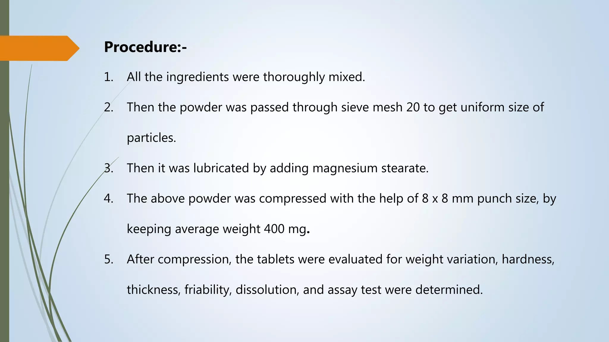Procedure:-
1. All the ingredients were thoroughly mixed.
2. Then the powder was passed through sieve mesh 20 to get uniform size of
particles.
3. Then it was lubricated by adding magnesium stearate.
4. The above powder was compressed with the help of 8 x 8 mm punch size, by
keeping average weight 400 mg.
5. After compression, the tablets were evaluated for weight variation, hardness,
thickness, friability, dissolution, and assay test were determined.
 
