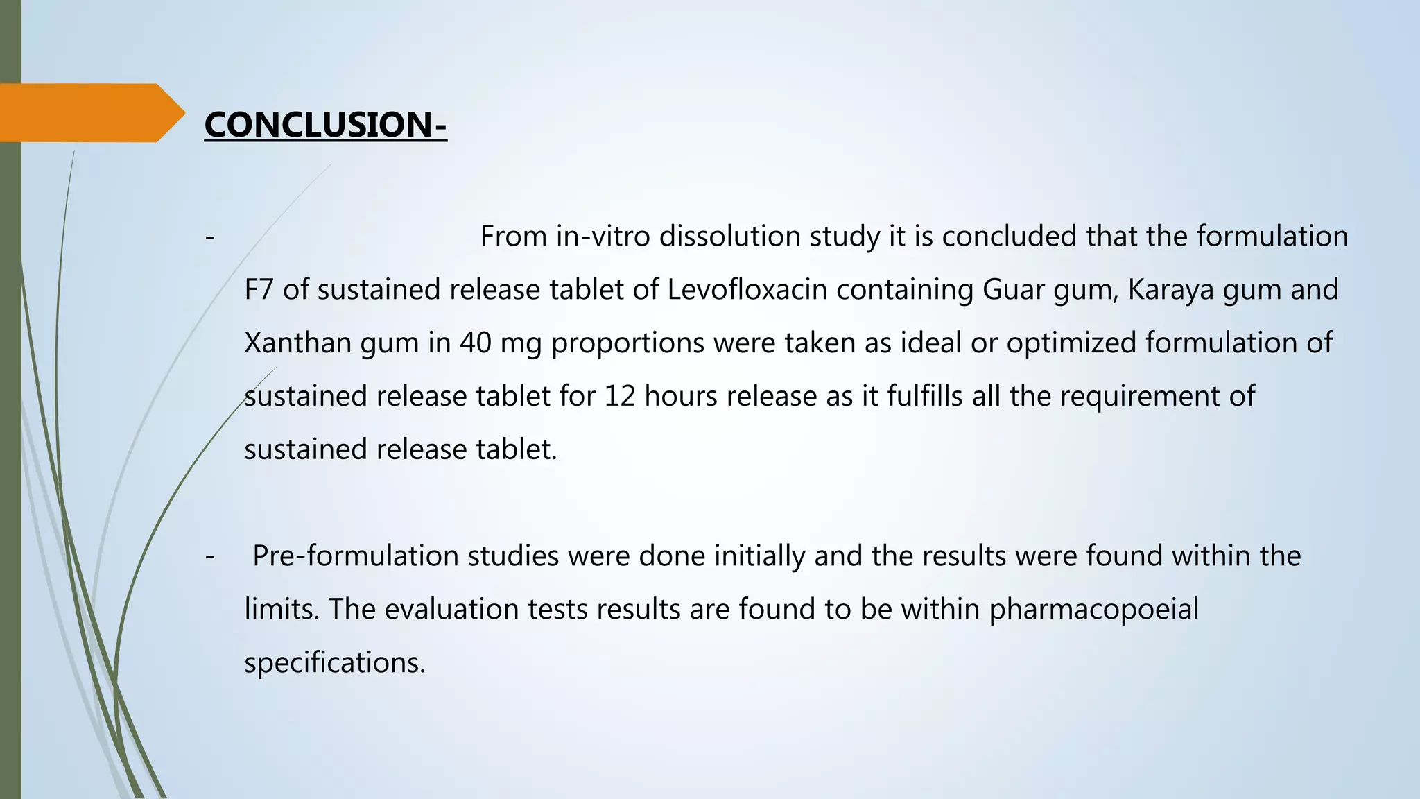 CONCLUSION-
- From in-vitro dissolution study it is concluded that the formulation
F7 of sustained release tablet of Levofloxacin containing Guar gum, Karaya gum and
Xanthan gum in 40 mg proportions were taken as ideal or optimized formulation of
sustained release tablet for 12 hours release as it fulfills all the requirement of
sustained release tablet.
- Pre-formulation studies were done initially and the results were found within the
limits. The evaluation tests results are found to be within pharmacopoeial
specifications.
 