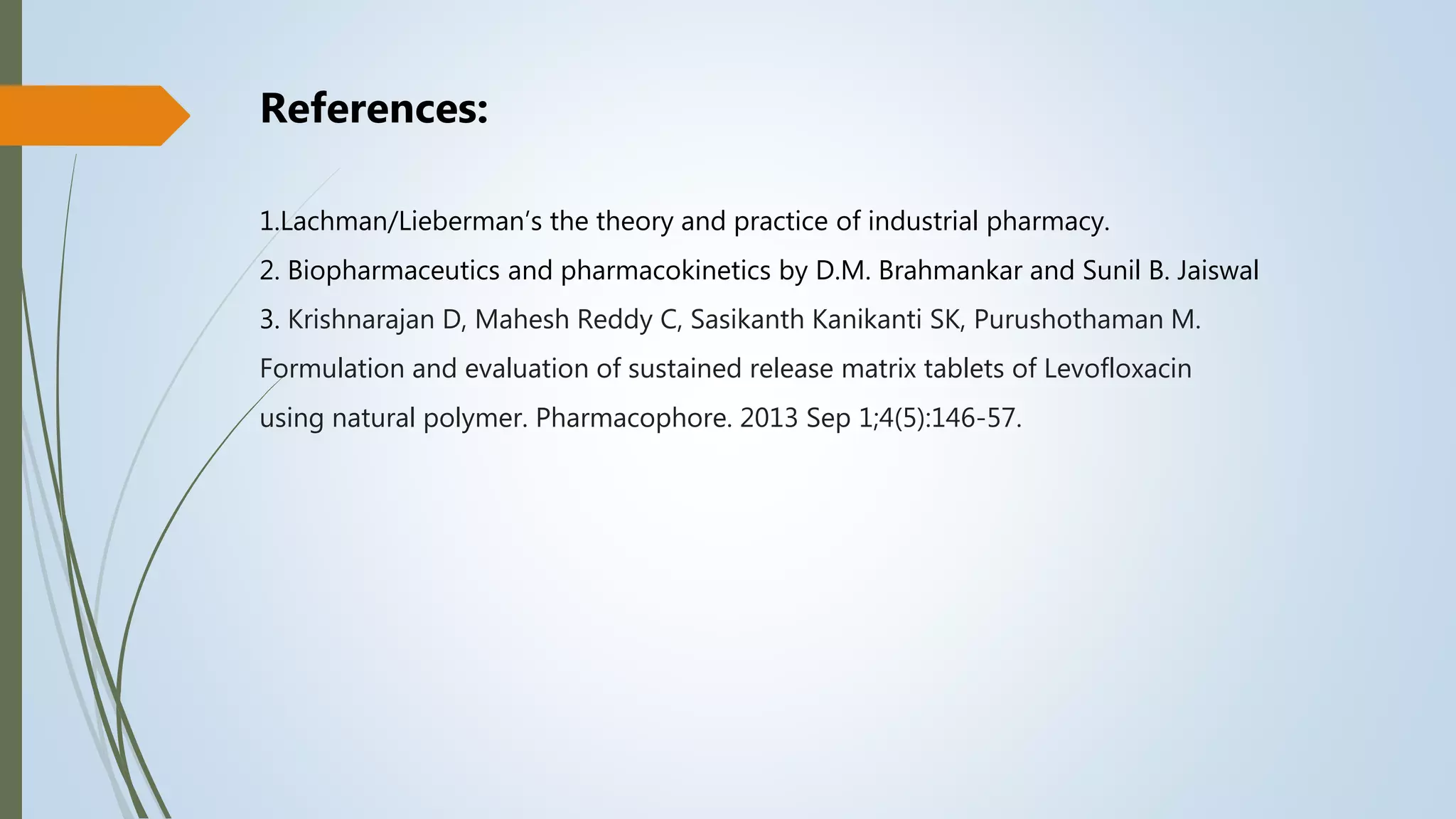 References:
1.Lachman/Lieberman’s the theory and practice of industrial pharmacy.
2. Biopharmaceutics and pharmacokinetics by D.M. Brahmankar and Sunil B. Jaiswal
3. Krishnarajan D, Mahesh Reddy C, Sasikanth Kanikanti SK, Purushothaman M.
Formulation and evaluation of sustained release matrix tablets of Levofloxacin
using natural polymer. Pharmacophore. 2013 Sep 1;4(5):146-57.
 