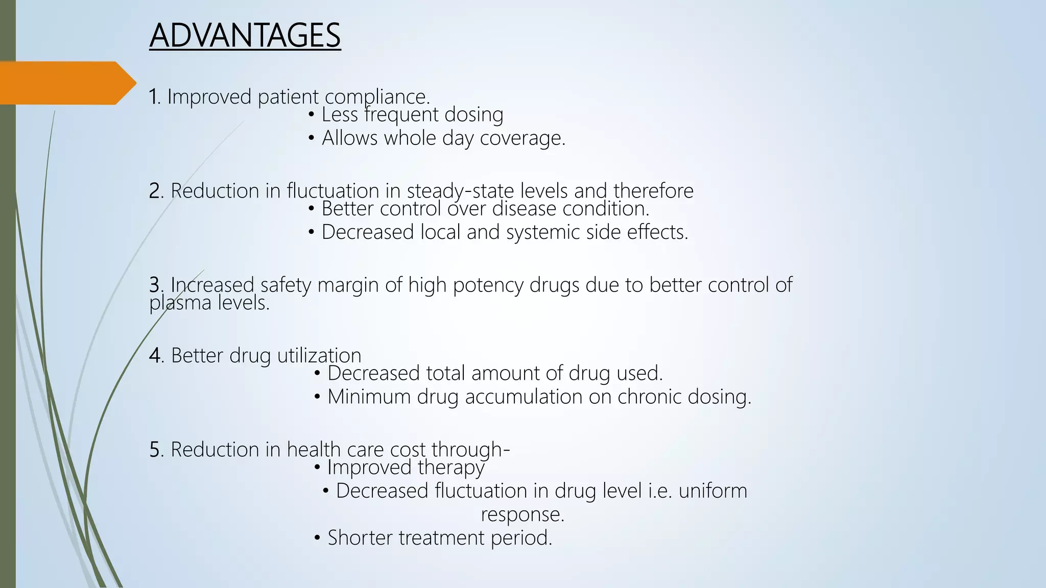 ADVANTAGES
1. Improved patient compliance.
• Less frequent dosing
• Allows whole day coverage.
2. Reduction in fluctuation in steady-state levels and therefore
• Better control over disease condition.
• Decreased local and systemic side effects.
3. Increased safety margin of high potency drugs due to better control of
plasma levels.
4. Better drug utilization
• Decreased total amount of drug used.
• Minimum drug accumulation on chronic dosing.
5. Reduction in health care cost through-
• Improved therapy
• Decreased fluctuation in drug level i.e. uniform
response.
• Shorter treatment period.
 
