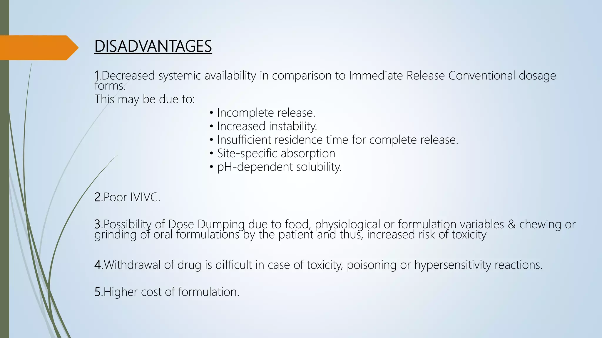 DISADVANTAGES
1.Decreased systemic availability in comparison to Immediate Release Conventional dosage
forms.
This may be due to:
• Incomplete release.
• Increased instability.
• Insufficient residence time for complete release.
• Site-specific absorption
• pH-dependent solubility.
2.Poor IVIVC.
3.Possibility of Dose Dumping due to food, physiological or formulation variables & chewing or
grinding of oral formulations by the patient and thus, increased risk of toxicity
4.Withdrawal of drug is difficult in case of toxicity, poisoning or hypersensitivity reactions.
5.Higher cost of formulation.
 