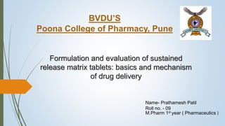 Formulation and evaluation of sustained
release matrix tablets: basics and mechanism
of drug delivery
BVDU’S
Poona College of Pharmacy, Pune
Name- Prathamesh Patil
Roll no. - 09
M.Pharm 1st year ( Pharmaceutics )
 