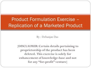 By : Debanjan Das
{DISCLAIMER: Certain details pertaining to
proprietorship of the product has been
deleted. This exercise is solely for
enhancement of knowledge-base and not
for any “for-profit” venture}
Product Formulation Exercise –
Replication of a Marketed Product
 