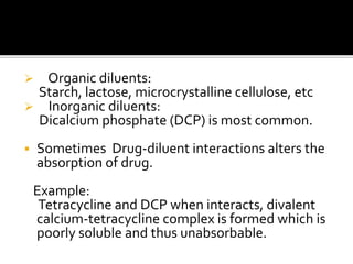  Organic diluents:
Starch, lactose, microcrystalline cellulose, etc
 Inorganic diluents:
Dicalcium phosphate (DCP) is most common.
 Sometimes Drug-diluent interactions alters the
absorption of drug.
Example:
Tetracycline and DCP when interacts, divalent
calcium-tetracycline complex is formed which is
poorly soluble and thus unabsorbable.
 