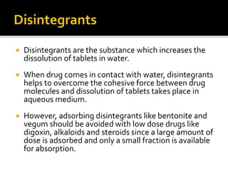  Disintegrants are the substance which increases the
dissolution of tablets in water.
 When drug comes in contact with water, disintegrants
helps to overcome the cohesive force between drug
molecules and dissolution of tablets takes place in
aqueous medium.
 However, adsorbing disintegrants like bentonite and
vegum should be avoided with low dose drugs like
digoxin, alkaloids and steroids since a large amount of
dose is adsorbed and only a small fraction is available
for absorption.
 