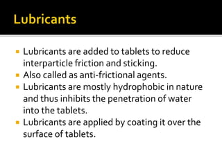  Lubricants are added to tablets to reduce
interparticle friction and sticking.
 Also called as anti-frictional agents.
 Lubricants are mostly hydrophobic in nature
and thus inhibits the penetration of water
into the tablets.
 Lubricants are applied by coating it over the
surface of tablets.
 