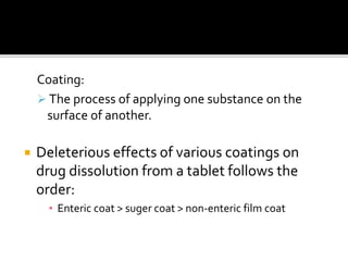 Coating:
 The process of applying one substance on the
surface of another.
 Deleterious effects of various coatings on
drug dissolution from a tablet follows the
order:
▪ Enteric coat > suger coat > non-enteric film coat
 