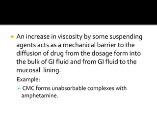 An increase in viscosity by some suspending
agents acts as a mechanical barrier to the
diffusion of drug from the dosage form into
the bulk of GI fluid and from GI fluid to the
mucosal lining.
Example:
 CMC forms unabsorbable complexes with
amphetamine.
 
