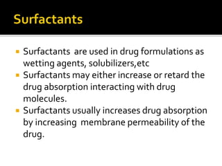  Surfactants are used in drug formulations as
wetting agents, solubilizers,etc
 Surfactants may either increase or retard the
drug absorption interacting with drug
molecules.
 Surfactants usually increases drug absorption
by increasing membrane permeability of the
drug.
 