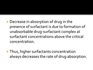  Decrease in absorption of drug in the
presence of surfactant is due to formation of
unabsorbable drug-surfactant complex at
surfactant concentrations above the critical
concentration.
 Thus, higher surfactants concentration
always decreases the rate of drug absorption.
 
