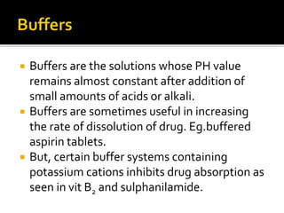  Buffers are the solutions whose PH value
remains almost constant after addition of
small amounts of acids or alkali.
 Buffers are sometimes useful in increasing
the rate of dissolution of drug. Eg.buffered
aspirin tablets.
 But, certain buffer systems containing
potassium cations inhibits drug absorption as
seen in vit B2 and sulphanilamide.
 