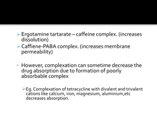 Ergotamine tartarate – caffeine complex. (increases
dissolution)
Caffiene-PABA complex. (increases membrane
permeability)
• However, complexation can sometime decrease the
drug absorption due to formation of poorly
absorbable complex
Eg. Complexation of tetracycline with divalent and trivalent
cations like calcium, iron, magnesium, aluminium,etc
decreases absorption.
 