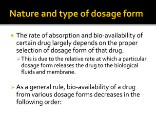  The rate of absorption and bio-availability of
certain drug largely depends on the proper
selection of dosage form of that drug.
This is due to the relative rate at which a particular
dosage form releases the drug to the biological
fluids and membrane.
 As a general rule, bio-availability of a drug
from various dosage forms decreases in the
following order:
 