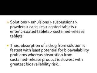  Solutions > emulsions > suspensions >
powders > capsules > coated tablets >
enteric-coated tablets > sustained-release
tablets.
 Thus, absorption of a drug from solution is
fastest with least potential for bioavailability
problems whereas absorption from
sustained-release product is slowest with
greatest bioavailability risk.
 