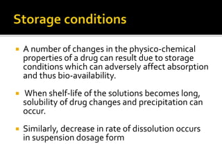  A number of changes in the physico-chemical
properties of a drug can result due to storage
conditions which can adversely affect absorption
and thus bio-availability.
 When shelf-life of the solutions becomes long,
solubility of drug changes and precipitation can
occur.
 Similarly, decrease in rate of dissolution occurs
in suspension dosage form
 