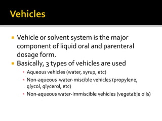  Vehicle or solvent system is the major
component of liquid oral and parenteral
dosage form.
 Basically, 3 types of vehicles are used
▪ Aqueous vehicles (water, syrup, etc)
▪ Non-aqueous water-miscible vehicles (propylene,
glycol, glycerol, etc)
▪ Non-aqueous water-immiscible vehicles (vegetable oils)
 