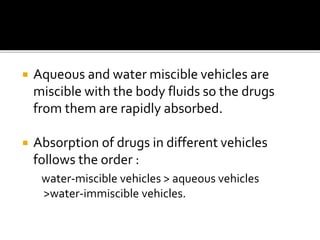  Aqueous and water miscible vehicles are
miscible with the body fluids so the drugs
from them are rapidly absorbed.
 Absorption of drugs in different vehicles
follows the order :
water-miscible vehicles > aqueous vehicles
>water-immiscible vehicles.
 