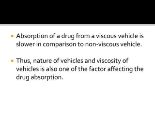  Absorption of a drug from a viscous vehicle is
slower in comparison to non-viscous vehicle.
 Thus, nature of vehicles and viscosity of
vehicles is also one of the factor affecting the
drug absorption.
 