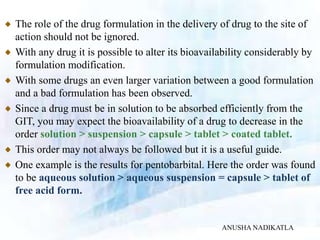 The role of the drug formulation in the delivery of drug to the site of
action should not be ignored.
With any drug it is possible to alter its bioavailability considerably by
formulation modification.
With some drugs an even larger variation between a good formulation
and a bad formulation has been observed.
Since a drug must be in solution to be absorbed efficiently from the
GIT, you may expect the bioavailability of a drug to decrease in the
order solution > suspension > capsule > tablet > coated tablet.
This order may not always be followed but it is a useful guide.
One example is the results for pentobarbital. Here the order was found
to be aqueous solution > aqueous suspension = capsule > tablet of
free acid form.
ANUSHA NADIKATLA
 