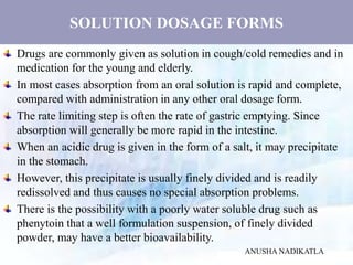 SOLUTION DOSAGE FORMS
Drugs are commonly given as solution in cough/cold remedies and in
medication for the young and elderly.
In most cases absorption from an oral solution is rapid and complete,
compared with administration in any other oral dosage form.
The rate limiting step is often the rate of gastric emptying. Since
absorption will generally be more rapid in the intestine.
When an acidic drug is given in the form of a salt, it may precipitate
in the stomach.
However, this precipitate is usually finely divided and is readily
redissolved and thus causes no special absorption problems.
There is the possibility with a poorly water soluble drug such as
phenytoin that a well formulation suspension, of finely divided
powder, may have a better bioavailability.
ANUSHA NADIKATLA
 