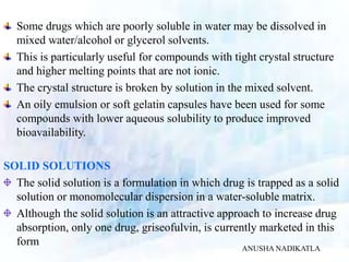 Some drugs which are poorly soluble in water may be dissolved in
mixed water/alcohol or glycerol solvents.
This is particularly useful for compounds with tight crystal structure
and higher melting points that are not ionic.
The crystal structure is broken by solution in the mixed solvent.
An oily emulsion or soft gelatin capsules have been used for some
compounds with lower aqueous solubility to produce improved
bioavailability.
SOLID SOLUTIONS
The solid solution is a formulation in which drug is trapped as a solid
solution or monomolecular dispersion in a water-soluble matrix.
Although the solid solution is an attractive approach to increase drug
absorption, only one drug, griseofulvin, is currently marketed in this
form
ANUSHA NADIKATLA
 