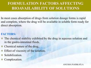FORMULATION FACTORS AFFECTING
BIOAVAILABILITY OF SOLUTIONS
In most cases absorption of drugs from solution dosage forms is rapid
and complete, where the drug will be available in soluble form ready for
direct absorption.
FACTORS:
The chemical stability exhibited by the drug in aqueous solution and
in the gastro-intestinal fluids.
Chemical nature of the drug.
Effect of viscosity of the solution.
Solubilization.
Complexation.
ANUSHA NADIKATLA
 