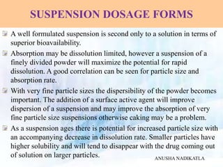 SUSPENSION DOSAGE FORMS
A well formulated suspension is second only to a solution in terms of
superior bioavailability.
Absorption may be dissolution limited, however a suspension of a
finely divided powder will maximize the potential for rapid
dissolution. A good correlation can be seen for particle size and
absorption rate.
With very fine particle sizes the dispersibility of the powder becomes
important. The addition of a surface active agent will improve
dispersion of a suspension and may improve the absorption of very
fine particle size suspensions otherwise caking may be a problem.
As a suspension ages there is potential for increased particle size with
an accompanying decrease in dissolution rate. Smaller particles have
higher solubility and will tend to disappear with the drug coming out
of solution on larger particles. ANUSHA NADIKATLA
 