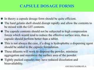 CAPSULE DOSAGE FORMS
In theory a capsule dosage form should be quite efficient.
The hard gelatin shell should disrupt rapidly and allow the contents to
be mixed with the GIT contents.
The capsule contents should not be subjected to high compression
forces which would tend to reduce the effective surface area, thus a
capsule should perform better than a tablet.
This is not always the case, if a drug is hydrophobic a dispersing agent
should be added to the capsule formulation.
These diluents will work to disperse the powder, minimize
aggregation and maximize the surface area of the powder.
Tightly packed capsules may have reduced dissolution and
bioavailability.
ANUSHA NADIKATLA
 