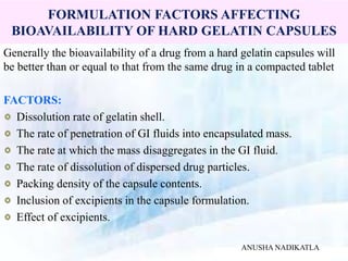 FORMULATION FACTORS AFFECTING
BIOAVAILABILITY OF HARD GELATIN CAPSULES
Generally the bioavailability of a drug from a hard gelatin capsules will
be better than or equal to that from the same drug in a compacted tablet
FACTORS:
Dissolution rate of gelatin shell.
The rate of penetration of GI fluids into encapsulated mass.
The rate at which the mass disaggregates in the GI fluid.
The rate of dissolution of dispersed drug particles.
Packing density of the capsule contents.
Inclusion of excipients in the capsule formulation.
Effect of excipients.
ANUSHA NADIKATLA
 