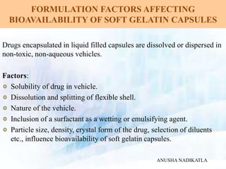 FORMULATION FACTORS AFFECTING
BIOAVAILABILITY OF SOFT GELATIN CAPSULES
Drugs encapsulated in liquid filled capsules are dissolved or dispersed in
non-toxic, non-aqueous vehicles.
Factors:
Solubility of drug in vehicle.
Dissolution and splitting of flexible shell.
Nature of the vehicle.
Inclusion of a surfactant as a wetting or emulsifying agent.
Particle size, density, crystal form of the drug, selection of diluents
etc., influence bioavailability of soft gelatin capsules.
ANUSHA NADIKATLA
 
