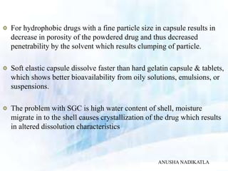 For hydrophobic drugs with a fine particle size in capsule results in
decrease in porosity of the powdered drug and thus decreased
penetrability by the solvent which results clumping of particle.
Soft elastic capsule dissolve faster than hard gelatin capsule & tablets,
which shows better bioavailability from oily solutions, emulsions, or
suspensions.
The problem with SGC is high water content of shell, moisture
migrate in to the shell causes crystallization of the drug which results
in altered dissolution characteristics
ANUSHA NADIKATLA
 