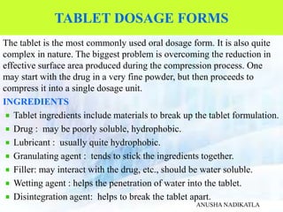 TABLET DOSAGE FORMS
The tablet is the most commonly used oral dosage form. It is also quite
complex in nature. The biggest problem is overcoming the reduction in
effective surface area produced during the compression process. One
may start with the drug in a very fine powder, but then proceeds to
compress it into a single dosage unit.
INGREDIENTS
Tablet ingredients include materials to break up the tablet formulation.
Drug : may be poorly soluble, hydrophobic.
Lubricant : usually quite hydrophobic.
Granulating agent : tends to stick the ingredients together.
Filler: may interact with the drug, etc., should be water soluble.
Wetting agent : helps the penetration of water into the tablet.
Disintegration agent: helps to break the tablet apart.
ANUSHA NADIKATLA
 