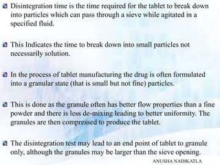Disintegration time is the time required for the tablet to break down
into particles which can pass through a sieve while agitated in a
specified fluid.
This Indicates the time to break down into small particles not
necessarily solution.
In the process of tablet manufacturing the drug is often formulated
into a granular state (that is small but not fine) particles.
This is done as the granule often has better flow properties than a fine
powder and there is less de-mixing leading to better uniformity. The
granules are then compressed to produce the tablet.
The disintegration test may lead to an end point of tablet to granule
only, although the granules may be larger than the sieve opening.
ANUSHA NADIKATLA
 